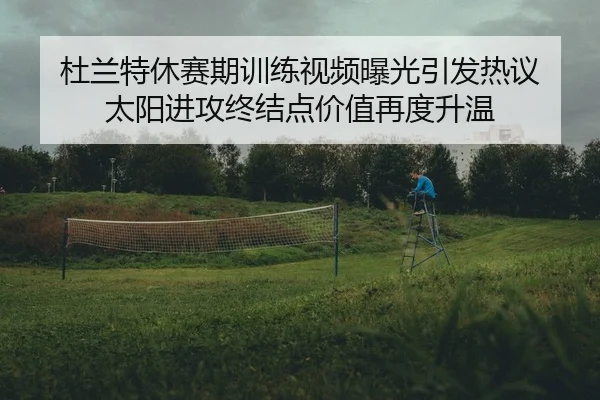 杜兰特休赛期训练视频曝光引发热议 太阳进攻终结点价值再度升温 - MGSPORT