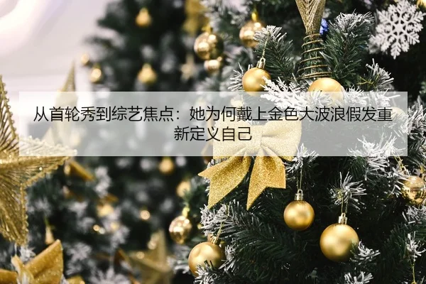 从首轮秀到综艺焦点:她为何戴上金色大波浪假发重新定义自己